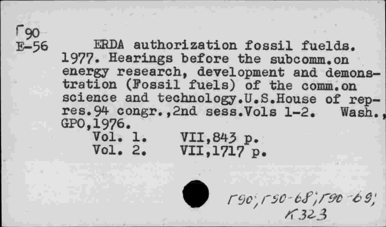 ﻿F”90
E- 56
ERDA authorization fossil fuelds.
1977. Hearings before the subcomm.on energy research, development and demonstration (Fossil fuels) of the comm.on science and technology.U.S.House of rep-res.94 congr.,2nd sess.Vols 1-2. Wash. GPO,1976.
Vol. 1.	VII,845 p.
Vol. 2.	VII,1717 P.
<32-3